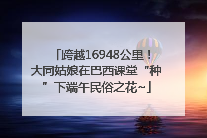 跨越16948公里！大同姑娘在巴西课堂“种”下端午民俗之花~